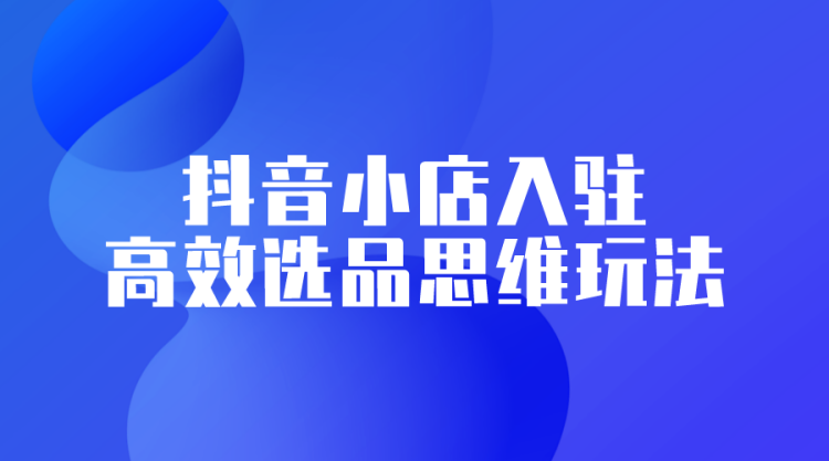 【抖音运营】抖音小店入驻高效选品思维玩法-全栈运营知识库