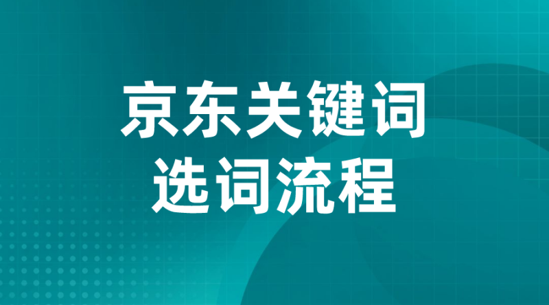 【京东运营】京东关键词选词流程-全栈运营 | 电商人必备全域营销知识库-分享·学习·交流